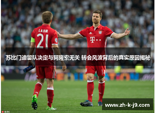 苏比门迪留队决定与阿隆索无关 转会风波背后的真实原因揭秘 苏比门迪留队决定与阿隆索无关 转会风波背后的真实原因揭秘