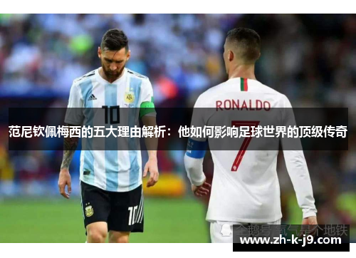 范尼钦佩梅西的五大理由解析：他如何影响足球世界的顶级传奇