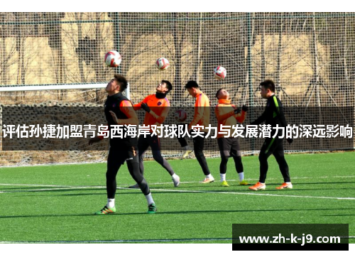 评估孙捷加盟青岛西海岸对球队实力与发展潜力的深远影响 评估孙捷加盟青岛西海岸对球队实力与发展潜力的深远影响