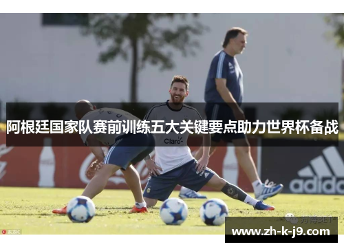 阿根廷国家队赛前训练五大关键要点助力世界杯备战 阿根廷国家队赛前训练五大关键要点助力世界杯备战