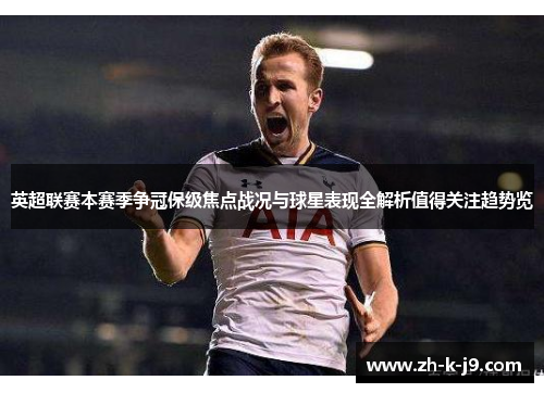 英超联赛本赛季争冠保级焦点战况与球星表现全解析值得关注趋势览