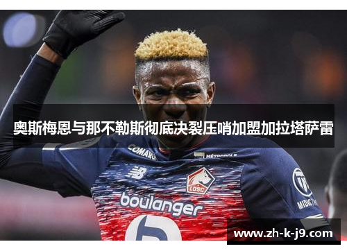 奥斯梅恩与那不勒斯彻底决裂压哨加盟加拉塔萨雷 奥斯梅恩与那不勒斯彻底决裂压哨加盟加拉塔萨雷