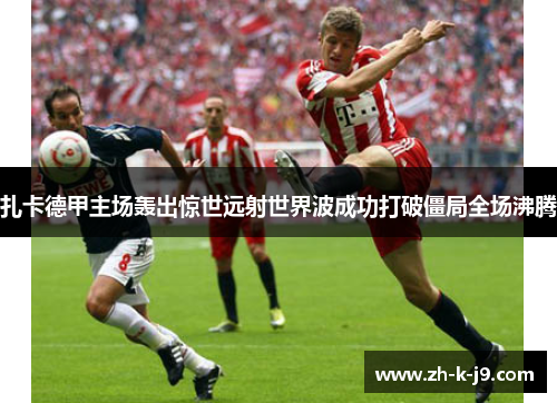 扎卡德甲主场轰出惊世远射世界波成功打破僵局全场沸腾 扎卡德甲主场轰出惊世远射世界波成功打破僵局全场沸腾