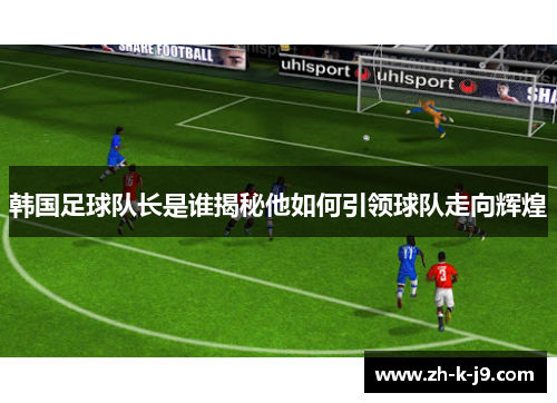 韩国足球队长是谁揭秘他如何引领球队走向辉煌 韩国足球队长是谁揭秘他如何引领球队走向辉煌
