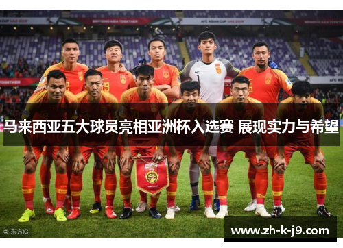 马来西亚五大球员亮相亚洲杯入选赛 展现实力与希望 马来西亚五大球员亮相亚洲杯入选赛 展现实力与希望
