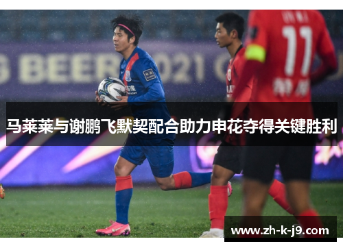 马莱莱与谢鹏飞默契配合助力申花夺得关键胜利 马莱莱与谢鹏飞默契配合助力申花夺得关键胜利