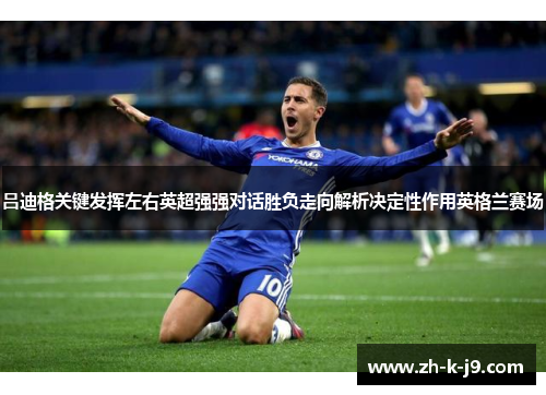 吕迪格关键发挥左右英超强强对话胜负走向解析决定性作用英格兰赛场 吕迪格关键发挥左右英超强强对话胜负走向解析决定性作用英格兰赛场