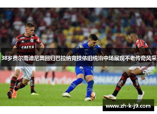 38岁费尔南迪尼奥回归巴拉纳竞技依旧统治中场展现不老传奇风采 38岁费尔南迪尼奥回归巴拉纳竞技依旧统治中场展现不老传奇风采